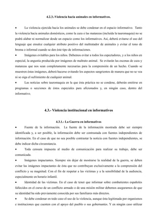 4.2.3.-Violencia hacia animales en informativos.


•      La violencia ejercida hacia los animales se debe condenar en el espacio informativo. Tanto
la violencia hacia animales domésticos, como la caza o las matanzas (incluida la tauromaquia) no se
podrá alabar ni normalizar desde un espacio como los informativos. Así, deberá evitarse el uso del
lenguaje que ensalce cualquier atributo positivo del maltratador de animales y evitar el tono de
broma o informal cuando se den éste tipo de informaciones.
•      Imágenes evitables para los niños. Debemos evitar a todos los espectadores, y a los niños en
especial, la angustia producida por imágenes de maltrato animal. Se evitarán las escenas de caza y
matanzas que nos sean completamente necesarias para la comprensión de un hecho. Cuando se
muestren éstas imágenes, deberá hacerse evitando los aspectos sangrientos de manera que no se vea
ni se oiga el sufrimiento de cualquier animal.
•      Las noticias sobre tauromaquia en la que ésta práctica no se condene, deberán emitirse en
programas o secciones de éstos especiales para aficionados y, en ningún caso, dentro del
informativo.




                       4.3.- Violencia institucional en informativos


                                4.3.1.- La Guerra en informativos
•      Fuente de la información.       La fuente de la información mostrada debe ser siempre
identificada y, a ser posible, la información debe ser contrastada con fuentes independientes de
información. En el caso de que no sea posible contrastar la noticia con fuentes independientes, se
debe indicar dicha circunstancia.
•      Toda censura impuesta al medio de comunicación para realizar su trabajo, debe ser
comunicada.
•      Imágenes impactantes. Siempre sin dejar de mostrarse la realidad de la guerra, se deben
evitar las imágenes impactantes de ésta que no contribuyan exclusivamente a la comprensión del
conflicto y su magnitud. Con el fin de respetar a las víctimas y a la sensibilidad de la audiencia,
especialmente en horario infantil.
•      Identidad de las víctimas. En el caso de tener que informar sobre combatientes españoles
fallecidos en el curso de un conflicto armado o de una misión militar debemos asegurarnos de que
su identidad ha sido previamente conocida por sus familiares más directos.
•      Se debe condenar en todo caso el uso de la violencia, aunque ésta legitimada por organismos
e instituciones que cuenten con el apoyo del pueblo o sus gobernantes. Y en ningún caso utilizar
 