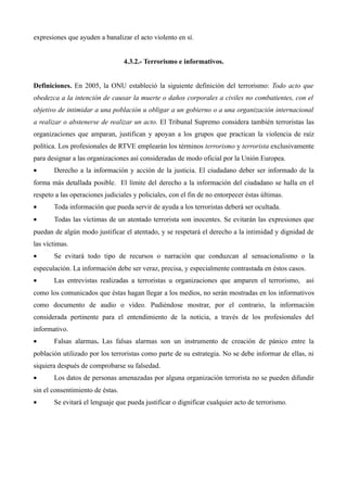 expresiones que ayuden a banalizar el acto violento en sí.


                                  4.3.2.- Terrorismo e informativos.


Definiciones. En 2005, la ONU estableció la siguiente definición del terrorismo: Todo acto que
obedezca a la intención de causar la muerte o daños corporales a civiles no combatientes, con el
objetivo de intimidar a una población u obligar a un gobierno o a una organización internacional
a realizar o abstenerse de realizar un acto. El Tribunal Supremo considera también terroristas las
organizaciones que amparan, justifican y apoyan a los grupos que practican la violencia de raíz
política. Los profesionales de RTVE emplearán los términos terrorismo y terrorista exclusivamente
para designar a las organizaciones así consideradas de modo oficial por la Unión Europea.
•      Derecho a la información y acción de la justicia. El ciudadano deber ser informado de la
forma más detallada posible. El límite del derecho a la información del ciudadano se halla en el
respeto a las operaciones judiciales y policiales, con el fin de no entorpecer éstas últimas.
•      Toda información que pueda servir de ayuda a los terroristas deberá ser ocultada.
•      Todas las víctimas de un atentado terrorista son inocentes. Se evitarán las expresiones que
puedan de algún modo justificar el atentado, y se respetará el derecho a la intimidad y dignidad de
las víctimas.
•      Se evitará todo tipo de recursos o narración que conduzcan al sensacionalismo o la
especulación. La información debe ser veraz, precisa, y especialmente contrastada en éstos casos.
•      Las entrevistas realizadas a terroristas u organizaciones que amparen el terrorismo, así
como los comunicados que éstas hagan llegar a los medios, no serán mostradas en los informativos
como documento de audio o vídeo. Pudiéndose mostrar, por el contrario, la información
considerada pertinente para el entendimiento de la noticia, a través de los profesionales del
informativo.
•      Falsas alarmas. Las falsas alarmas son un instrumento de creación de pánico entre la
población utilizado por los terroristas como parte de su estrategia. No se debe informar de ellas, ni
siquiera después de comprobarse su falsedad.
•      Los datos de personas amenazadas por alguna organización terrorista no se pueden difundir
sin el consentimiento de éstas.
•      Se evitará el lenguaje que pueda justificar o dignificar cualquier acto de terrorismo.
 