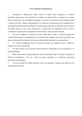 4.3.3.- Racismo en informativos.


•      Inmigración y delincuencia. Debe evitarse el vínculo entre inmigrantes y violencia,
ilegalidad, delincuencia. Con frecuencia, los medios de comunicación se ocupan de los grupos
étnicos minoritarios y de la población inmigrante con motivo de conflictos sociales protagonizados
o sufridos por ellos. Aunque explícitamente no se relacione la delincuencia con la inmigración, su
yuxtaposición habitual puede consolidar los prejuicios que relacionan un fenómeno social con otro.
Se deberá indicar la raza, etnia, procedencia o religión del /los implicados sólo en caso de
considerarse relevante para el entendimiento del conflicto y nunca en primer término.
•      El uso de imágenes y sonidos de archivo debe darse cuando la situación requiera de
contextualización para su entendimiento. No se debe utilizar imágenes de archivo de personas que
posean la plenitud de sus derechos (no hayan cometido delito alguno)sin su consentimiento.
•      Los menores inmigrantes tienen los mismos derechos que cualquier menor y deben ser
tratados con la misma protección.
•      Se deben mostrar con frecuencia noticias positivas relacionadas con la inmigración y la
multiculturalidad.
•      Debe conservarse la imparcialidad por parte del periodista ante el conflicto de grupos de
diferentes procedencias y dar voz a todas las partes, buscando, si es necesario, portavoces
autorizados de cada grupo.
•      El racismo dentro del ámbito deportivo debe ser condenado y tratado como delito por los
profesionales del medio.
 