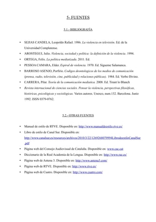 5- FUENTES

                                    5.1.- BIBLIOGRAFÍA



•   SEJIAS CANDELA, Leopoldo Rafael. 1986. La violencia en televisión. Ed. de la
    Universidad Complutense.
•   AROSTEGUI, Julio. Violencia, sociedad y política: la definición de la violencia. 1994.
•   ORTEGA, Felix. La política mediatizada. 2011. Ed.
•   PESSOA CAMARA, Elder. Espiral de violencia. 1970. Ed. Sígueme Salamanca.
•   BARROSO ASENJO, Porfirio. Codigos deontologicos de los medios de comunicación
    (prensa, radio, televisión, cine, publicidad y relaciones públicas). 1984. Ed. Verbo Divino.
•   CARRERA, Pilar. Teoría de la comunicación mediatica. 2008. Ed. Tirant lo Blanch
•   Revista internacional de ciencias sociales. Pensar la violencia, perspectivas filosóficas,
    históricas, psicológicas y sociológicas. Varios autores. Unesco, num.132. Barcelona. Junio
    1992. ISSN 0379-0762.




                                  5.2.- OTRAS FUENTES


•   Manual de estilo de RTVE. Disponible en: http://www.manualdeestilo.rtve.es/
•   Libro de estilo de Canal Sur. Disponible en:
    http://www.canalsur.es/resources/archivos/2010/3/22/1269268079994LibrodeestiloCanalSur
    .pdf
•   Página web del Consejo Audiovisual de Cataluña. Disponible en: www.cac.cat
•   Diccionario de la Real Academia de la Lengua. Disponible en: http://www.rae.es/
•   Página web de Antena 3. Disponible en: http://www.antena3.com/
•   Página web de RTVE. Disponible en: http://www.rtve.es/
•   Página web de Cuatro. Disponible en: http://www.cuatro.com/
 