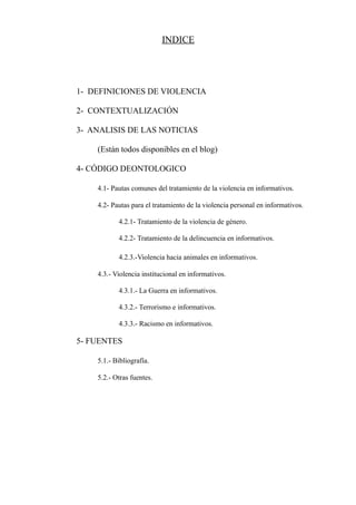 INDICE




1- DEFINICIONES DE VIOLENCIA

2- CONTEXTUALIZACIÓN

3- ANALISIS DE LAS NOTICIAS

    (Están todos disponibles en el blog)

4- CÓDIGO DEONTOLOGICO

    4.1- Pautas comunes del tratamiento de la violencia en informativos.

    4.2- Pautas para el tratamiento de la violencia personal en informativos.

           4.2.1- Tratamiento de la violencia de género.

           4.2.2- Tratamiento de la delincuencia en informativos.

           4.2.3.-Violencia hacia animales en informativos.

    4.3.- Violencia institucional en informativos.

           4.3.1.- La Guerra en informativos.

           4.3.2.- Terrorismo e informativos.

           4.3.3.- Racismo en informativos.

5- FUENTES

    5.1.- Bibliografía.

    5.2.- Otras fuentes.
 