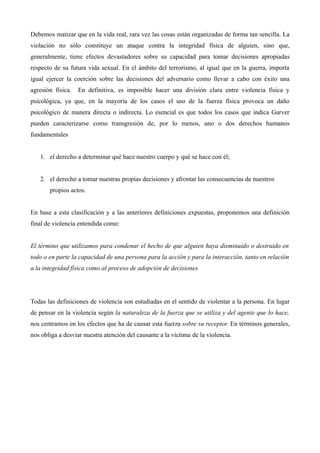 Debemos matizar que en la vida real, rara vez las cosas están organizadas de forma tan sencilla. La
violación no sólo constituye un ataque contra la integridad física de alguien, sino que,
generalmente, tiene efectos devastadores sobre su capacidad para tomar decisiones apropiadas
respecto de su futura vida sexual. En el ámbito del terrorismo, al igual que en la guerra, importa
igual ejercer la coerción sobre las decisiones del adversario como llevar a cabo con éxito una
agresión física.   En definitiva, es imposible hacer una división clara entre violencia física y
psicológica, ya que, en la mayoría de los casos el uso de la fuerza física provoca un daño
psicológico de manera directa o indirecta. Lo esencial es que todos los casos que indica Garver
pueden caracterizarse como transgresión de, por lo menos, uno o dos derechos humanos
fundamentales


   1. el derecho a determinar qué hace nuestro cuerpo y qué se hace con él;


   2. el derecho a tomar nuestras propias decisiones y afrontar las consecuencias de nuestros
       propios actos.


En base a esta clasificación y a las anteriores definiciones expuestas, proponemos una definición
final de violencia entendida como:


El término que utilizamos para condenar el hecho de que alguien haya disminuido o destruido en
todo o en parte la capacidad de una persona para la acción y para la interacción, tanto en relación
a la integridad física como al proceso de adopción de decisiones




Todas las definiciones de violencia son estudiadas en el sentido de violentar a la persona. En lugar
de pensar en la violencia según la naturaleza de la fuerza que se utiliza y del agente que lo hace,
nos centramos en los efectos que ha de causar esta fuerza sobre su receptor. En términos generales,
nos obliga a desviar nuestra atención del causante a la víctima de la violencia.
 