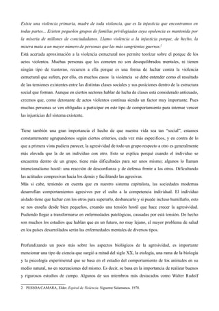 Existe una violencia primaria, madre de toda violencia, que es la injusticia que encontramos en
todas partes... Existen pequeños grupos de familias privilegiadas cuya opulencia es mantenida por
la miseria de millones de conciudadanos. Llamo violencia a la injusticia porque, de hecho, la
misera mata a un mayor número de personas que las más sangrientas guerras.2
Está acertada aproximación a la violencia estructural nos permite teorizar sobre el porque de los
actos violentos. Muchas personas que los cometen no son desequilibrados mentales, ni tienen
ningún tipo de trastorno, recurren a ella porque es una forma de luchar contra la violencia
estructural que sufren, por ello, en muchos casos la violencia se debe entender como el resultado
de las tensiones existentes entre las distintas clases sociales y sus posiciones dentro de la estructura
social que forman. Aunque en ciertos sectores hablar de lucha de clases está considerado anticuado,
creemos que, como detonante de actos violentos continua siendo un factor muy importante. Pues
muchas personas se ven obligadas a participar en este tipo de comportamiento para internar vencer
las injusticias del sistema existente.


Tiene también una gran importancia el hecho de que nuestra vida sea tan “social”, estamos
constantemente agrupandonos según ciertos criterios, cada vez más específicos, y en contra de lo
que a primera vista pudiera parecer, la agresividad de todo un grupo respecto a otro es generalmente
más elevada que la de un individuo con otro. Esto se explica porqué cuando el individuo se
encuentra dentro de un grupo, tiene más dificultades para ser unos mismo; algunos lo llaman
intencionalismo hostil: una reacción de desconfianza y de defensa frente a los otros. Dificultando
las actitudes compresivas hacia los demás y facilitando las agresivas.
Más si cabe, teniendo en cuenta que en nuestro sistema capitalista, las sociedades modernas
desarrollan comportamientos agresivos por el culto a la competencia individual. El individuo
aislado tiene que luchar con los otros para superarlo, desbancarlo y si puede incluso humillarlo, esto
se nos enseña desde bien pequeños, creando una tensión hostil que hace crecer la agresividad.
Pudiendo llegar a transformarse en enfermedades patológicas, causadas por está tensión. De hecho
son muchos los estudios que hablan que en un futuro, no muy lejano, el mayor problema de salud
en los países desarrollados serán las enfermedades mentales de diversos tipos.


Profundizando un poco más sobre los aspectos biológicos de la agresividad, es importante
mencionar una tipo de ciencia que surgió a mitad del siglo XX, la etología, una rama de la biología
y la psicología experimental que se basa en el estudio del comportamiento de los animales en su
medio natural, no en recreaciones del mismo. Es decir, se basa en la importancia de realizar buenos
y rigurosos estudios de campo. Algunos de sus miembros más destacados como Walter Rudolf

2 PESSOA CAMARA, Elder. Espiral de Violencia. Sígueme Salamanca. 1970.
 