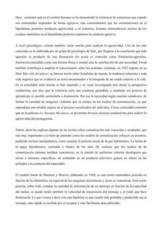 Hess, sostienen que en el cerebro humano se ha demostrado la existencia de estructuras que cuando
son estimuladas responden de forma agresiva, más concretamente que las estimulaciones en el
hipotálamo posterior producen agresividad, y al contrario, lesiones estereotáxicas encima de los
cuerpos mamilares en el hipotálamo posterior suprimen la conducta agresiva.


A nivel psicológico, existen también varias teorías para explicar la agresividad. Una de las más
conocidas es la elaborada por un grupo de psicólogos de Yale, que llegaron a la conclusión que toda
agresión es producto de una frustración (la teoría es conocida como frustración-agresión),
frustración entendida como una barrera física o mental ante la satisfacción de una necesidad. Freud
también contribuyo a ampliar el conocimiento sobre las actitudes violentas, en 1923 expone en su
libro Más allá del placer, su famosa teoría sobre la pulsión de muerte, la tendencia inherente a toda
vida orgánica que se evidencia en actos encaminados a la búsqueda de un estado anterior a la vida.
En la actualidad estas teorías se han superado y se viene investigando más desde la perspectiva
conductista, que dice que la violencia sería una conducta aprendida, y mediante ese proceso de
aprendizaje es posible aumentarla o disminuirla. Por eso la necesidad según muchos estudiosos, de
limitar la cantidad de imágenes violentas que se emiten en los medios de comunicación, ya que
supondrían una notable mejora en el proceso socializador del individuo. Como curiosidad comentar
que en la película La Naranja Mecánica, se presentan diversas técnicas conductistas para reducir la
agresividad del protagonista.


Vamos ahora ha explicar algunas de las teorías sobre comunicación más conocidas y aceptadas, que
son muy importantes a la hora de entender como los medios de comunicación influyen en nosotros,
pudiendo incluso manipularnos, como sostiene la primera teoría de la que hablaremos. La teoría de
la aguja hipodérmica, realizada a finales de los años 20, sostiene que los medios de de
comunicación intentan moldear conciencias, en el sentido de uniformar criterios ideológicos que
sirvan a intereses específicos, un contenido en un producto televisivo genera un efecto en las
actitudes o la conducta del espectador.


El modelo linear de Shannon y Weaver, elaborada en 1948; es una teoría matemática pensada en
función de la cibernética, en especial de las maquinas electrónicas y como se comunican. Esta teoría
permite, sobre todo, estudiar la cantidad de información de un mensaje en función de la capacidad
del medio, se puede medir también la velocidad de transmisión del mensaje y el ruido que hace
disminuirla. Lo que vienen a decir con esta hipótesis es que cuanto más probable y predecible sea el
mensaje, más rápido es recibido por el receptor y más fácilmente descodificable.
 