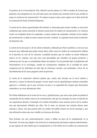 El profesor de la Universidad de Yale, Harold Laswell, planteo en 1948 el modelo de Laswell que
proponía cinco preguntas (no son relevantes para este estudio) que resumían todo lo que entraba en
juego en el proceso de comunicación. No supuso un gran avance, pues seguía con la idea inicial de
la comunicación lineal, Estimulo-Respuesta.


La teoría de los efectos generalizados del estimulo es interesante para nuestro estudio; es una teoría
conductista que intente encontrar la relación causal entre los medios de comunicación y la violencia
social; sus resultados fueron los esperados, a mayor numero de contenidos violentos en los medios
de comunicación, se daba un mayor numero de actos violentos. La siguiente teoría tenia la intención
de desmentir esta.


La teoría de los dos pasos o de los efectos limitados, elaborada por Paul Lazarfeld, se servia de una
encuesta muy elaborada para poder extraer datos sobre como los medios de comunicación influían
en la decisión de voto de los electores. Lazarfeld encontró que los medios no tenían influencia
masiva en los votantes, sino que estos eran persuadidos por miembros de grupos primarios o
referencias por los que se consideraban líderes de opinión. En este período bajo el predominio del
funcionalismo en la sociología, cuando las concepciones simplistas de la sociedad de masas
compuesta por los individuos de todo tipo de relaciones sociales, son rechazadas a favor de un
descubrimiento de los lazos gregarios entre las personas.


La teoría de la exposición selectiva plantea que, cuanto más elevado sea el nivel cultural y
educativo, y mayor la interacción grupal o social, mayor sera la capacidad para rechazar contenidos
agresivos o violentos, por lo que volvemos un poco a la capacidad del receptor para discriminar
contenidos y no verse afectado por ellos.


Por último hablaremos de la teoría de los usos y gratificaciones, que toma como punto de partida al
consumidor de los medios masivos de comunicación, más que los mensajes de estos en función de
sus experiencias directas. Contempla a los medios del público como usuarios activos de los medios
mas que pasivamente influidos por ellos. Por lo tanto, no presume una relación directa entre
mensaje y efecto, sino que postula entre los medios del público hacen uso de los mensajes y que
esta utilización actúa como una variable en el proceso del efecto.


Para terminar con esta contextualización, vamos a hablar un poco de la manipulación en la
televisión. Un tema muy ligado a las teorías de la comunicación que hemos expuesto anteriormente,
ya que algunas de ellas hablan que la manipulación es el fin último de los medios de comunicación
 