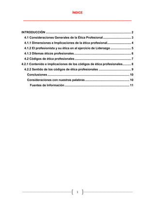 ÍNDICE

 ________________________________________________________________



INTRODUCCIÓN .................................................................................................... 2
  4.1 Consideraciones Generales de la Ética Profesional ................................. 3
  4.1.1 Dimensiones e Implicaciones de la ética profesional ............................ 4
  4.1.2 El profesionista y su ética en el ejercicio de Liderazgo ........................ 5
  4.1.3 Dilemas éticos profesionales ................................................................... 6
  4.2 Códigos de ética profesionales .................................................................. 7
4.2.1 Contenido e implicaciones de los códigos de ética profesionales.......... 8
  4.2.2 Sentido de los códigos de ética profesionales ...................................... 9
     Conclusiones ................................................................................................ 10
     Consideraciones con nuestras palabras .................................................... 10
        Fuentes de Información ............................................................................ 11




                                                         1
 