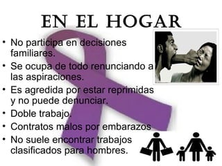 EN EL HOGAR
• No participa en decisiones
  familiares.
• Se ocupa de todo renunciando a
  las aspiraciones.
• Es agredida por estar reprimidas
  y no puede denunciar.
• Doble trabajo.
• Contratos malos por embarazos
• No suele encontrar trabajos
  clasificados para hombres.
 