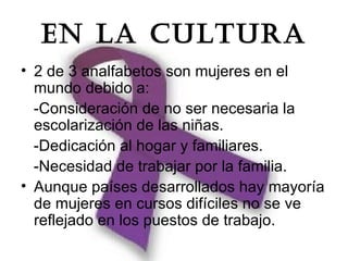EN LA CULTURA
• 2 de 3 analfabetos son mujeres en el
  mundo debido a:
  -Consideración de no ser necesaria la
  escolarización de las niñas.
  -Dedicación al hogar y familiares.
  -Necesidad de trabajar por la familia.
• Aunque países desarrollados hay mayoría
  de mujeres en cursos difíciles no se ve
  reflejado en los puestos de trabajo.
 
