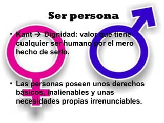 Ser persona
• Kant  Dignidad: valor que tiene
  cualquier ser humano por el mero
  hecho de serlo.



• Las personas poseen unos derechos
  básicos, inalienables y unas
  necesidades propias irrenunciables.
 