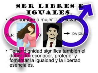 Ser libres e
        iguales.
• Ser hombre o mujer = Irrelevante.

                              DA IGUAL.
SER            Ó



• Tener dignidad significa también el
  deber de reconocer, proteger y
  fomentar la igualdad y la libertad
  esenciales.
 