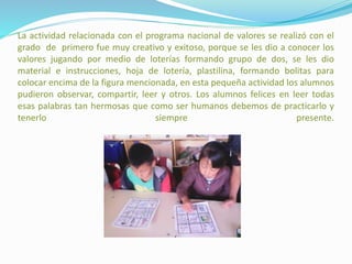 La actividad relacionada con el programa nacional de valores se realizó con el
grado de primero fue muy creativo y exitoso, porque se les dio a conocer los
valores jugando por medio de loterías formando grupo de dos, se les dio
material e instrucciones, hoja de lotería, plastilina, formando bolitas para
colocar encima de la figura mencionada, en esta pequeña actividad los alumnos
pudieron observar, compartir, leer y otros. Los alumnos felices en leer todas
esas palabras tan hermosas que como ser humanos debemos de practicarlo y
tenerlo siempre presente.
 