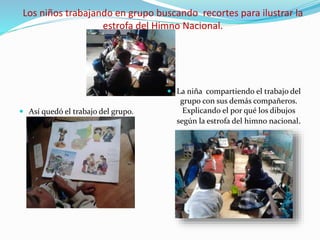 Los niños trabajando en grupo buscando recortes para ilustrar la
estrofa del Himno Nacional.
 Así quedó el trabajo del grupo.
 La niña compartiendo el trabajo del
grupo con sus demás compañeros.
Explicando el por qué los dibujos
según la estrofa del himno nacional.
 
