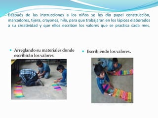 Después de las instrucciones a los niños se les dio papel construcción,
marcadores, tijera, crayones, hilo, para que trabajaran en los lápices elaborados
a su creatividad y que ellos escriban los valores que se practica cada mes.
 Arreglando su materiales donde
escribirán los valores
 Escribiendo los valores.
 