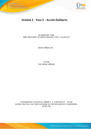 Unidad 3 - Fase 3 - Acción Solidaria
ELABORADO POR:
ERIK BRANDON OCAMPO GIRALDO CÓD. 1.144.056.091
GRUPO: 40002A_952
TUTOR
EVA MARIA URBANO
UNIVERSIDAD NACIONAL ABIERTA Y A DISTANCIA – UNAD
(ECBTI) ESCUELA DE CIENCIAS BÁSICAS TÉCNOLOGÍCAS E INGENIERÍA
JULIO 2021
 