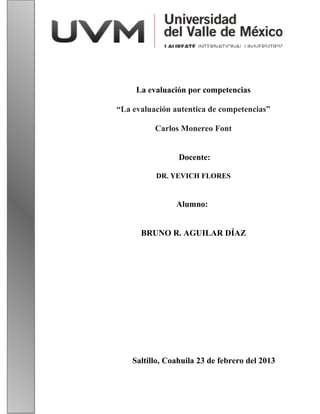 La evaluación por competencias
“La evaluación autentica de competencias”
Carlos Monereo Font
Docente:
DR. YEVICH FLORES
Alumno:
BRUNO R. AGUILAR DÍAZ
Saltillo, Coahuila 23 de febrero del 2013
 