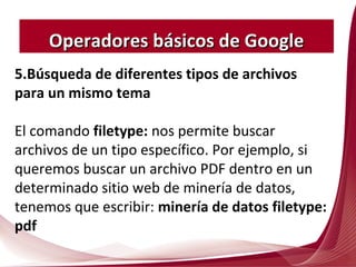 5.Búsqueda de diferentes tipos de archivos
para un mismo tema
El comando filetype: nos permite buscar
archivos de un tipo específico. Por ejemplo, si
queremos buscar un archivo PDF dentro en un
determinado sitio web de minería de datos,
tenemos que escribir: minería de datos filetype:
pdf
Operadores básicos de GoogleOperadores básicos de Google
 