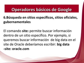 6.Búsqueda en sitios específicos, sitios oficiales,
gubernamentales
El comando site: permite buscar información
dentro de un sitio específico. Por ejemplo, si
queremos buscar información de big data en el
site de Oracle deberíamos escribir: big data
-site: oracle.com
Operadores básicos de GoogleOperadores básicos de Google
 