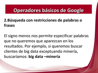 2.Búsqueda con restricciones de palabras o
frases
El signo menos nos permite especificar palabras
que no queremos que aparezcan en los
resultados. Por ejemplo, si queremos buscar
clientes de big data exceptuando minería,
buscaríamos: big data –minería
Operadores básicos de GoogleOperadores básicos de Google
 