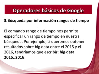 3.Búsqueda por información rangos de tiempo
El comando rango de tiempo nos permite
especificar un rango de tiempo en nuestra
búsqueda. Por ejemplo, si queremos obtener
resultados sobre big data entre el 2015 y el
2016, tendríamos que escribir: big data
2015..2016
Operadores básicos de GoogleOperadores básicos de Google
 