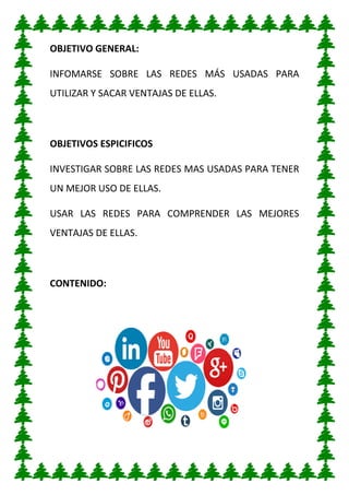 OBJETIVO GENERAL:
INFOMARSE SOBRE LAS REDES MÁS USADAS PARA
UTILIZAR Y SACAR VENTAJAS DE ELLAS.
OBJETIVOS ESPICIFICOS
INVESTIGAR SOBRE LAS REDES MAS USADAS PARA TENER
UN MEJOR USO DE ELLAS.
USAR LAS REDES PARA COMPRENDER LAS MEJORES
VENTAJAS DE ELLAS.
CONTENIDO:
 