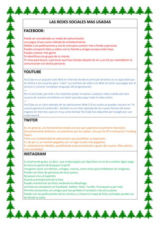 LAS REDES SOCIALES MAS USADAS
FACEBOOK:
Puede ser considerado un medio de comunicación
Los juegos sirven como método de entretenimiento
Debido a las publicaciones y eso te sirve para conocer más a fondo a personas
Puedes compartir fotos y videos con tu familia y amigos aunque estén lejos
Puedes conocer más gente
Te identificas con grupos de tu interés
Te sirve para buscar a personas que hace tiempo dejaste de ver y así tal vez reestablecer la
comunicación con dichas personas
YOUTUBE
YouTube es un popular sitio Web en Internet donde el principal atractivo es la capacidad que
les ofrece a los usuarios para "subir" sus archivos de video a la Web sin tener que pagar por el
servicio o conocer complejos lenguajes de programación.
—
Por el otro lado, permite a los visitantes poder visualizar cualquier video subido por otro
usuario de manera simultánea sin tener que descargar todo el video antes.
—
YouTube es un claro ejemplo de las aplicaciones Web 2.0 las cuales se pueden resumir en "el
usuario genera el contenido", también es un claro ejemplo de las nuevas formas de hacer
negocio en Internet, pues en muy corto tiempo YouTube fue adquirido por Google por una
suma record.
TWITER
Es, en general, una herramienta simple una vez que superamos la primera impresión;
Constantemente dinámico, no solamente por los replies, sino por los RT e incluso los Trending
Topics.
Tiene una multiplicidad de aplicaciones que posibilitan su expansión;
Es, de por sí, un nombre pegadizo con un logo mucho más pegadizo;
Es relativamente editable, posibilitando la personalización a gusto del usuario. Más edición,
más comodidad
INSTAGRAM
Es totalmente gratis, es decir, que al descárgalo por App Store no se da a cambio algún pago.
Se tiene la opción de bloquear el perfil.
Instagram viene con efectos, vintages, marcos, entre otras para embellecer las imágenes.
Puedes ver fotos de personas de otros países.
No posee virus al bajártelo
Guarda automáticamente la foto.
Puedes monitorizar las fotos mediante los #hashtags
Las fotos se comparten en Facebook, Twitter, Flickr, Tumblr, Foursquare y por mail.
Permite contactarte con amigos que has perdido el contacto o de otros países.
Puedes ver las publicaciones de los artistas y si tienen el mapa de fotos activadas puedes ver
de dónde la subió.
 