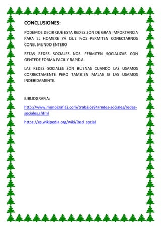 CONCLUSIONES:
PODEMOS DECIR QUE ESTA REDES SON DE GRAN IMPORTANCIA
PARA EL HOMBRE YA QUE NOS PERMITEN CONECTARNOS
CONEL MUNDO ENTERO
ESTAS REDES SOCIALES NOS PERMITEN SOCIALIZAR CON
GENTEDE FORMA FACIL Y RAPIDA.
LAS REDES SOCIALES SON BUENAS CUANDO LAS USAMOS
CORRECTAMENTE PERO TAMBIEN MALAS SI LAS USAMOS
INDEBIDAMENTE.
BIBLIOGRAFIA:
http://www.monografias.com/trabajos84/redes-sociales/redes-
sociales.shtml
https://es.wikipedia.org/wiki/Red_social
 