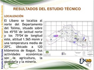 RESULTADOS DEL ESTUDIO TÉCNICO
LOCALIZACIÓN
El Líbano se localiza al
norte del Departamento
del Tolima, situado sobre
los 45º55´de latitud norte
y los 75º04´de longitud
este, altitud 1.565 msnm y
una temperatura media de
20ºC. Ubicado a 120
kilómetros de Ibagué. Sus
actividades     económicas
son la agricultura, la
ganadería y la minería.
 