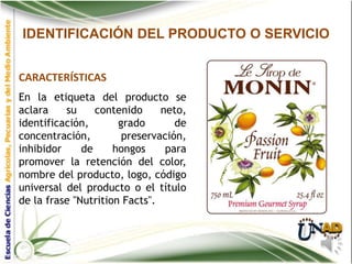 IDENTIFICACIÓN DEL PRODUCTO O SERVICIO


CARACTERÍSTICAS
En la etiqueta del producto se
aclara    su     contenido     neto,
identificación,       grado       de
concentración,         preservación,
inhibidor     de     hongos     para
promover la retención del color,
nombre del producto, logo, código
universal del producto o el título
de la frase "Nutrition Facts".
 