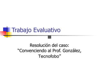 Trabajo Evaluativo

       Resolución del caso:
  “Convenciendo al Prof. González,
            Tecnofobo”
 
