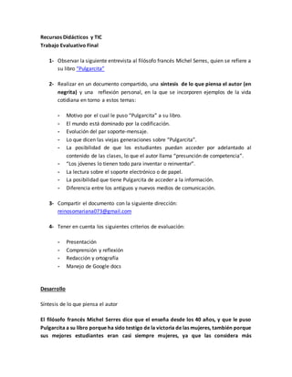 Recursos Didácticos y TIC
Trabajo Evaluativo Final
1- Observar la siguiente entrevista al filósofo francés Michel Serres, quien se refiere a
su libro “Pulgarcita”
2- Realizar en un documento compartido, una síntesis de lo que piensa el autor (en
negrita) y una reflexión personal, en la que se incorporen ejemplos de la vida
cotidiana en torno a estos temas:
- Motivo por el cual le puso “Pulgarcita” a su libro.
- El mundo está dominado por la codificación.
- Evolución del par soporte-mensaje.
- Lo que dicen las viejas generaciones sobre “Pulgarcita”.
- La posibilidad de que los estudiantes puedan acceder por adelantado al
contenido de las clases, lo que el autor llama “presunción de competencia”.
- “Los jóvenes lo tienen todo para inventar o reinventar”.
- La lectura sobre el soporte electrónico o de papel.
- La posibilidad que tiene Pulgarcita de acceder a la información.
- Diferencia entre los antiguos y nuevos medios de comunicación.
3- Compartir el documento con la siguiente dirección:
reinosomariana073@gmail.com
4- Tener en cuenta los siguientes criterios de evaluación:
- Presentación
- Comprensión y reflexión
- Redacción y ortografía
- Manejo de Google docs
Desarrollo
Síntesis de lo que piensa el autor
El filósofo francés Michel Serres dice que el enseña desde los 40 años, y que le puso
Pulgarcita a su libro porque ha sido testigo de la victoria de las mujeres, también porque
sus mejores estudiantes eran casi siempre mujeres, ya que las considera más
 