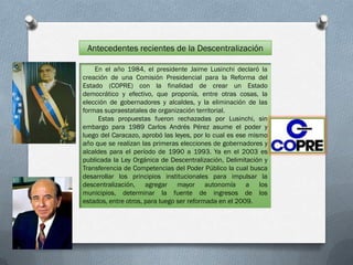 Antecedentes recientes de la Descentralización

    En el año 1984, el presidente Jaime Lusinchi declaró la
creación de una Comisión Presidencial para la Reforma del
Estado (COPRE) con la finalidad de crear un Estado
democrático y efectivo, que proponía, entre otras cosas, la
elección de gobernadores y alcaldes, y la eliminación de las
formas supraestatales de organización territorial.
     Estas propuestas fueron rechazadas por Lusinchi, sin
embargo para 1989 Carlos Andrés Pérez asume el poder y
luego del Caracazo, aprobó las leyes, por lo cual es ese mismo
año que se realizan las primeras elecciones de gobernadores y
alcaldes para el período de 1990 a 1993. Ya en el 2003 es
publicada la Ley Orgánica de Descentralización, Delimitación y
Transferencia de Competencias del Poder Público la cual busca
desarrollar los principios institucionales para impulsar la
descentralización, agregar mayor autonomía a los
municipios, determinar la fuente de ingresos de los
estados, entre otros, para luego ser reformada en el 2009.
 