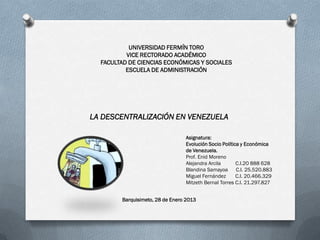 UNIVERSIDAD FERMÍN TORO
          VICE RECTORADO ACADÉMICO
  FACULTAD DE CIENCIAS ECONÓMICAS Y SOCIALES
          ESCUELA DE ADMINISTRACIÓN




LA DESCENTRALIZACIÓN EN VENEZUELA

                                 Asignatura:
                                 Evolución Socio Política y Económica
                                 de Venezuela.
                                 Prof. Enid Moreno
                                 Alejandra Arcila       C.I.20 888 628
                                 Blandina Samayoa       C.I. 25.520.883
                                 Miguel Fernández       C.I. 20.466.329
                                 Mitzeth Bernal Torres C.I. 21.297.827


        Barquisimeto, 28 de Enero 2013
 