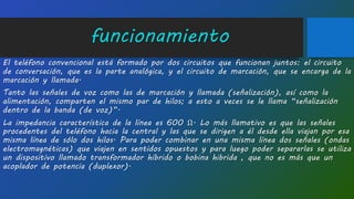 funcionamiento
El teléfono convencional está formado por dos circuitos que funcionan juntos: el circuito
de conversación, que es la parte analógica, y el circuito de marcación, que se encarga de la
marcación y llamada.
Tanto las señales de voz como las de marcación y llamada (señalización), así como la
alimentación, comparten el mismo par de hilos; a esto a veces se le llama “señalización
dentro de la banda (de voz)”.
La impedancia característica de la línea es 600 Ω. Lo más llamativo es que las señales
procedentes del teléfono hacia la central y las que se dirigen a él desde ella viajan por esa
misma línea de sólo dos hilos. Para poder combinar en una misma línea dos señales (ondas
electromagnéticas) que viajen en sentidos opuestos y para luego poder separarlas se utiliza
un dispositivo llamado transformador híbrido o bobina hibrida , que no es más que un
acoplador de potencia (duplexor).
 