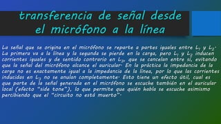 transferencia de señal desde
el micrófono a la línea
La señal que se origina en el micrófono se reparte a partes iguales entre L1 y L2.
La primera va a la línea y la segunda se pierde en la carga, pero L1 y L2 inducen
corrientes iguales y de sentido contrario en L3, que se cancelan entre sí, evitando
que la señal del micrófono alcance el auricular. En la práctica la impedancia de la
carga no es exactamente igual a la impedancia de la línea, por lo que las corrientes
inducidas en L3 no se anulan completamente. Esto tiene un efecto útil, cual es
que parte de la señal generada en el micrófono se escuche también en el auricular
local (efecto “side tone”), lo que permite que quién habla se escuche asimismo
percibiendo que el “circuito no está muerto”.
 