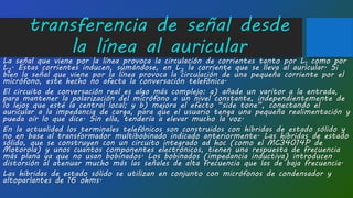 transferencia de señal desde
la línea al auricular
La señal que viene por la línea provoca la circulación de corrientes tanto por L1 como por
L2. Estas corrientes inducen, sumándose, en L3 la corriente que se lleva al auricular. Si
bien la señal que viene por la línea provoca la circulación de una pequeña corriente por el
micrófono, este hecho no afecta la conversación telefónica.
El circuito de conversación real es algo más complejo: a) añade un varitor a la entrada,
para mantener la polarización del micrófono a un nivel constante, independientemente de
lo lejos que esté la central local; y b) mejora el efecto “side tone”, conectando el
auricular a la impedancia de carga, para que el usuario tenga una pequeña realimentación y
pueda oír lo que dice. Sin ella, tendería a elevar mucho la voz.
En la actualidad los terminales telefónicos son construidos con híbridas de estado sólido y
no en base al transformador multibobinado indicado anteriormente. Las híbridas de estado
sólido, que se construyen con un circuito integrado ad hoc (como el MC34014P de
Motorola) y unos cuantos componentes electrónicos, tienen una respuesta de frecuencia
más plana ya que no usan bobinados. Los bobinados (impedancia inductiva) introducen
distorsión al atenuar mucho más las señales de alta frecuencia que las de baja frecuencia.
Las híbridas de estado sólido se utilizan en conjunto con micrófonos de condensador y
altoparlantes de 16 ohms.
 