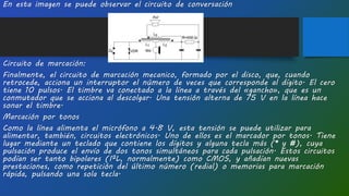 En esta imagen se puede observar el circuito de conversación
Circuito de marcación:
Finalmente, el circuito de marcación mecanico, formado por el disco, que, cuando
retrocede, acciona un interruptor el número de veces que corresponde al dígito. El cero
tiene 10 pulsos. El timbre va conectado a la línea a través del «gancho», que es un
conmutador que se acciona al descolgar. Una tensión alterna de 75 V en la línea hace
sonar el timbre.
Marcación por tonos
Como la línea alimenta el micrófono a 4.8 V, esta tensión se puede utilizar para
alimentar, también, circuitos electrónicos. Uno de ellos es el marcador por tonos. Tiene
lugar mediante un teclado que contiene los dígitos y alguna tecla más (* y #), cuya
pulsación produce el envío de dos tonos simultáneos para cada pulsación. Estos circuitos
podían ser tanto bipolares (I²L, normalmente) como CMOS, y añadían nuevas
prestaciones, como repetición del último número (redial) o memorias para marcación
rápida, pulsando una sola tecla.
 