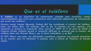 Que es el teléfono
El teléfono es un dispositivo de comunicación diseñado para transmitir señales
electromagnéticas que sirven para comunicarse ente diferentes dispositivos de comunicación
que serian mas teléfonos.
Durante mucho tiempo Alexander Graham Bell fue considerado el inventor del teléfono,
junto con Elisha Gray. Sin embargo, Bell no fue el inventor de este aparato, sino
solamente el primero en patentarlo. Esto ocurrió en 1876. El 11 de junio de 2002 el
Congreso Estado Unidense aprobó la resolución 269,que se reconocía que el inventor del
teléfono había sido Antonio Meucci, que lo llamó teletrófono, y no Bell.
En 1871 Meucci solo pudo, por dificultades económicas, presentar una pequeña descripción
de su invento, pero no formalizar la patente ante la Oficina de Patentes de Estados
Unidos.
 