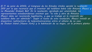 El 11 de junio de 2002, el Congreso de los Estados Unidos aprobó la resolución
269 por la que reconoció que el inventor del teléfono había sido Antonio Meucci y
no Alexander Graham Bell. En la resolución, aprobada por unanimidad, los
representantes estadounidenses estiman que “la vida y obra de Antonio
Meucci debe ser reconocida legalmente, y que su trabajo en la invención del
teléfono debe ser admitida”. Según el texto de esta resolución, Meucci instaló un
dispositivo rudimentario de telecomunicaciones entre el sótano de su casa
de Staten Island (Nueva York) y la habitación de su mujer, en la primera planta.
 
