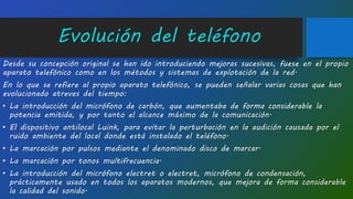Evolución del teléfono
Desde su concepción original se han ido introduciendo mejoras sucesivas, fuese en el propio
aparato telefónico como en los métodos y sistemas de explotación de la red.
En lo que se refiere al propio aparato telefónico, se pueden señalar varias cosas que han
evolucionado atreves del tiempo:
• La introducción del micrófono de carbón, que aumentaba de forma considerable la
potencia emitida, y por tanto el alcance máximo de la comunicación.
• El dispositivo antilocal Luink, para evitar la perturbación en la audición causada por el
ruido ambiente del local donde está instalado el teléfono.
• La marcación por pulsos mediante el denominado disco de marcar.
• La marcación por tonos multifrecuencia.
• La introducción del micrófono electret o electret, micrófono de condensación,
prácticamente usado en todos los aparatos modernos, que mejora de forma considerable
la calidad del sonido.
 