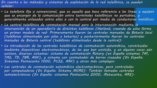 En cuanto a los métodos y sistemas de explotación de la red telefónica, se pueden
señalar:
• La telefonía fija o convencional, que es aquella que hace referencia a las líneas y equipos
que se encargan de la comunicación entre terminales telefónicos no portables, y
generalmente enlazados entre ellos o con la central por medio de conductores metálicos.
• La central telefónica de conmutación manual para la interconexión mediante la
intervención de un operador/a de distintos teléfonos (Harlond, creando de esta forma
un primer modelo de red. Primeramente fueron las centrales manuales de Batería local
(teléfonos alimentados por pilas o baterías) y posteriormente fueron las centrales
manuales de Batería central (teléfonos alimentados desde la central).
• La introducción de las centrales telefónicas de conmutación automática, constituidas
mediante dispositivos electromecánicos, de las que han existido, y en algunos casos aún
existen, diversos sistemas: sistema de conmutación Rotary (en España sistemas 7A1,
7A2, 7D, 7BR, AGF), y sistema con conmutador de barras cruzadas (En España:
Sistemas Pentaconta 1000, PC32, ARF) y otros más complejos.
• Las centrales de conmutación automática electromecánicas, pero controladas
por computadoras (En España: Sistema MORE). También llamadas centrales
semielectrónicas (En España: sistemas Pentaconta 2000, Metaconta, ARE).
 