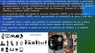 • Las centrales digitales de conmutación automática totalmente electrónicas y controladas
por ordenador, la práctica totalidad de las actuales, que permiten multitud de servicios
complementarios al propio establecimiento de la comunicación (los denominados servicios
de valor añadido). En España: Sistemas AXE (de Ericsson), Sistema 12 o 1240
(Alcatel) y sistema 5ESS (Lucent).
• La introducción de la red digital de servicios integrados (RDSI) y las técnicas DSL o
de banda ancha(ADSL, HDSL, etc.), que permiten la transmisión de datos a más alta
velocidad.
• La telefonía móvil o celular, que posibilita la transmisión inalámbrica de voz y datos,
pudiendo ser estos a alta velocidad en los nuevos equipos de tercera generación.
En las siguientes imágenes se puede ver tanto la evolución del teléfono y el teléfono
celular:
 