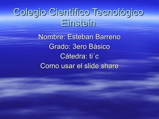Colegio Científico Tecnológico Einstein Nombre: Esteban Barreno Grado: 3ero Básico Cátedra: ti´c Como usar el slide share 