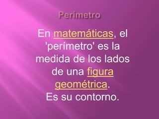 En matemáticas, el
 'perímetro' es la
medida de los lados
   de una figura
    geométrica.
 Es su contorno.
 