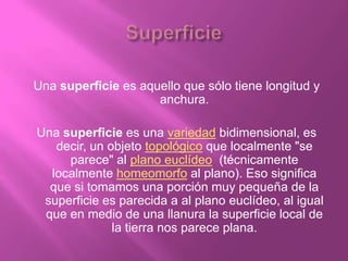 Una superficie es aquello que sólo tiene longitud y
                     anchura.

Una superficie es una variedad bidimensional, es
   decir, un objeto topológico que localmente "se
     parece" al plano euclídeo (técnicamente
  localmente homeomorfo al plano). Eso significa
  que si tomamos una porción muy pequeña de la
 superficie es parecida a al plano euclídeo, al igual
 que en medio de una llanura la superficie local de
              la tierra nos parece plana.
 