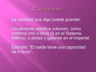 La cantidad que algo puede guardar.

Usualmente significa volumen, como
mililitros (ml) o litros (l) en el Sistema
Métrico, o pintas y galones en el Imperial.

Ejemplo: "El balde tiene una capacidad
de 9 litros".
 