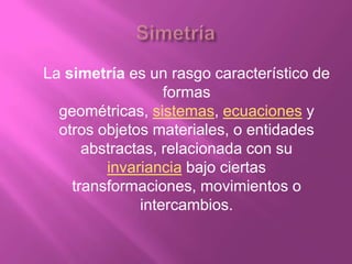 La simetría es un rasgo característico de
                  formas
  geométricas, sistemas, ecuaciones y
  otros objetos materiales, o entidades
      abstractas, relacionada con su
         invariancia bajo ciertas
    transformaciones, movimientos o
              intercambios.
 