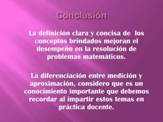 La definición clara y concisa de los
   conceptos brindados mejoran el
    desempeño en la resolución de
       problemas matemáticos.

  La diferenciación entre medición y
  aproximación, considero que es un
conocimiento importante que debemos
 recordar al impartir estos temas en
           práctica docente.
 