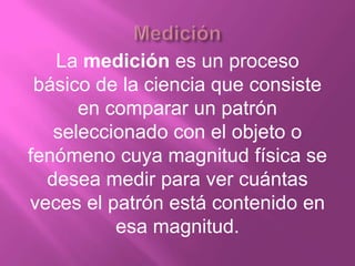 La medición es un proceso
 básico de la ciencia que consiste
      en comparar un patrón
   seleccionado con el objeto o
fenómeno cuya magnitud física se
  desea medir para ver cuántas
veces el patrón está contenido en
          esa magnitud.
 