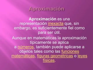 Aproximación es una
    representación inexacta que, sin
 embargo, es suficientemente fiel como
               para ser útil.
Aunque en matemáticas la aproximación
          típicamente se aplica
 a números, también puede aplicarse a
    objetos tales como las funciones
matemáticas, figuras geométricas o leyes
                 físicas.
 
