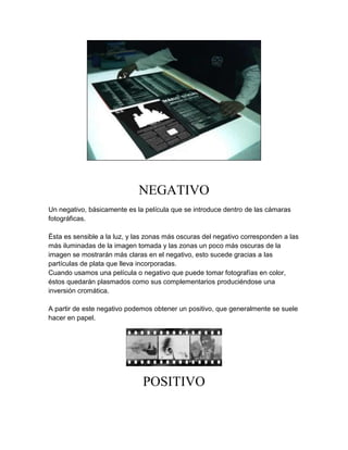 NEGATIVO
Un negativo, básicamente es la película que se introduce dentro de las cámaras
fotográficas.

Ésta es sensible a la luz, y las zonas más oscuras del negativo corresponden a las
más iluminadas de la imagen tomada y las zonas un poco más oscuras de la
imagen se mostrarán más claras en el negativo, esto sucede gracias a las
partículas de plata que lleva incorporadas.
Cuando usamos una película o negativo que puede tomar fotografías en color,
éstos quedarán plasmados como sus complementarios produciéndose una
inversión cromática.

A partir de este negativo podemos obtener un positivo, que generalmente se suele
hacer en papel.




                              POSITIVO
 
